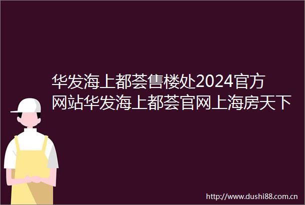 华发海上都荟售楼处2024官方网站华发海上都荟官网上海房天下
