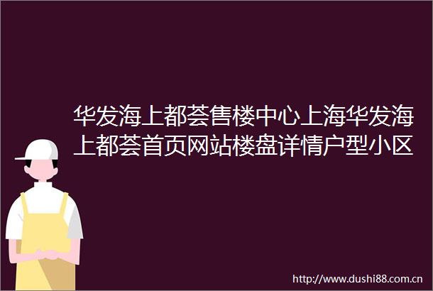 华发海上都荟售楼中心上海华发海上都荟首页网站楼盘详情户型小区环境