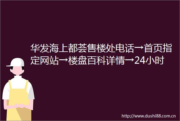 华发海上都荟售楼处电话→首页指定网站→楼盘百科详情→24小时热线电话