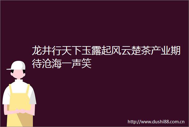 龙井行天下玉露起风云楚茶产业期待沧海一声笑