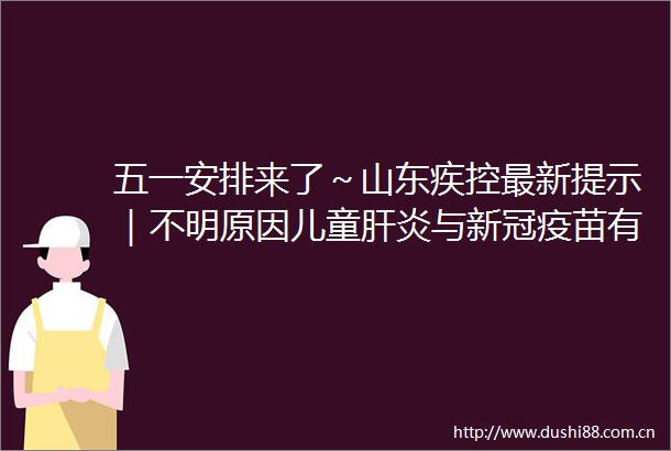 五一安排来了～山东疾控最新提示｜不明原因儿童肝炎与新冠疫苗有关世卫回应