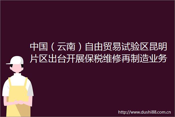 （云南）自由贸易试验区昆明片区出台开展保税维修再制造业务促进办法