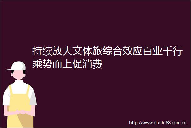 持续放大文体旅综合效应百业千行乘势而上促消费