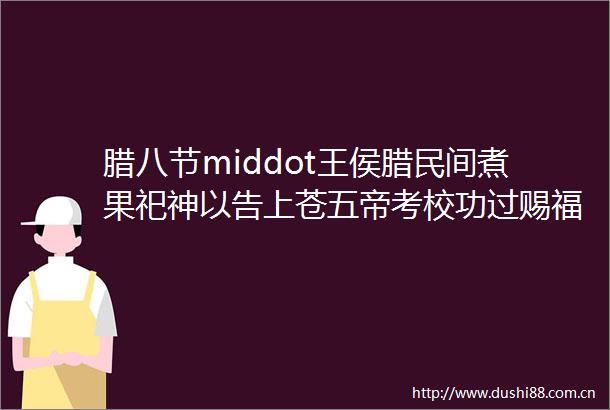 腊八节middot王侯腊民间煮果祀神以告上苍五帝考校功过赐福惩恶middotmiddotmiddotmiddotmiddotmiddot