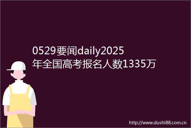 0529要闻daily2025年全国高考报名人数1335万
