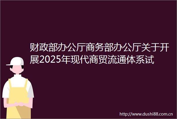 财政部办公厅商务部办公厅关于开展2025年现代商贸流通体系试点城市申报工作的通知