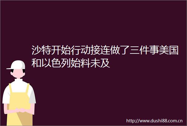 沙特开始行动接连做了三件事美国和以色列始料未及