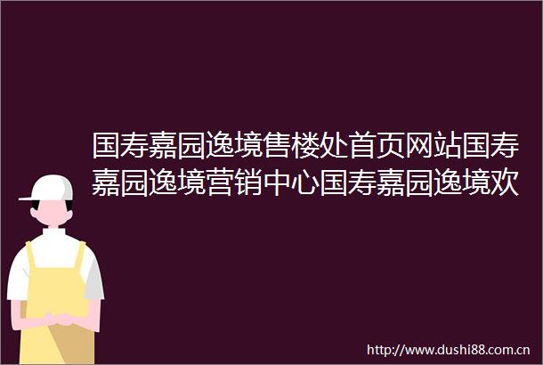国寿嘉园逸境售楼处首页网站国寿嘉园逸境营销中心国寿嘉园逸境欢迎您楼盘详情最新价格户型图容积率售楼处