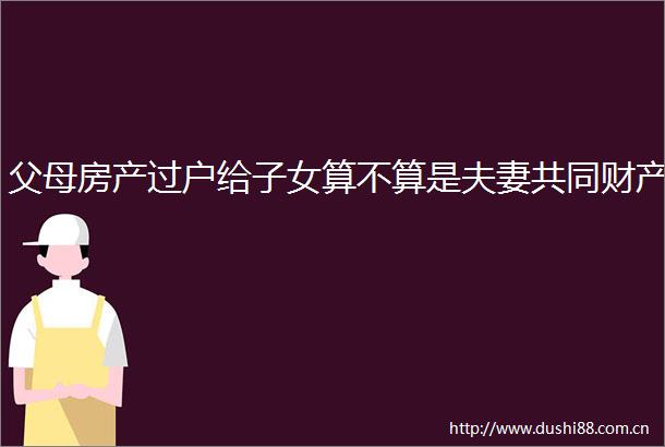 父母房产过户给子女算不算是夫妻共同财产