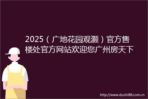 2025（广地花园观灏）官方售楼处官方网站欢迎您广州房天下