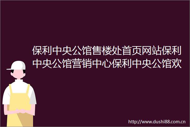 保利中央公馆售楼处首页网站保利中央公馆营销中心保利中央公馆欢迎您楼盘详情最新价格户型图容积率售楼处