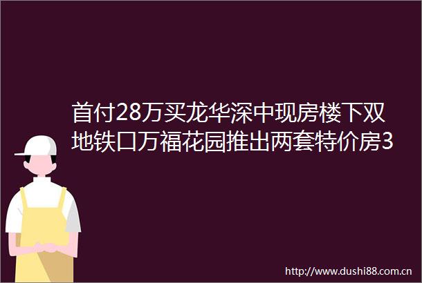 首付28万买龙华深中现房楼下双地铁口万福花园推出两套特价房385万买三房