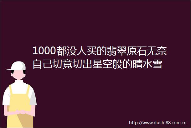 1000都没人买的翡翠原石无奈自己切竟切出星空般的晴水雪