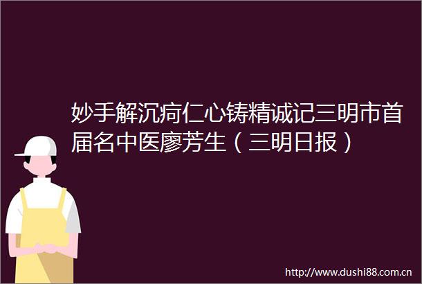 妙手解沉疴仁心铸精诚记三明市首届名中医廖芳生（三明日报）