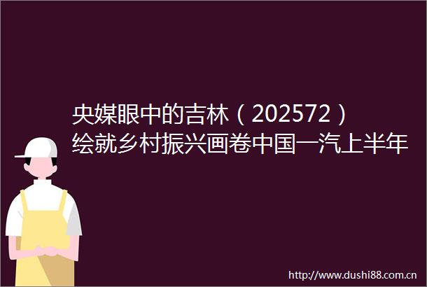 央媒眼中的吉林（202572）绘就乡村振兴画卷一汽上半年销售整车超157万辆