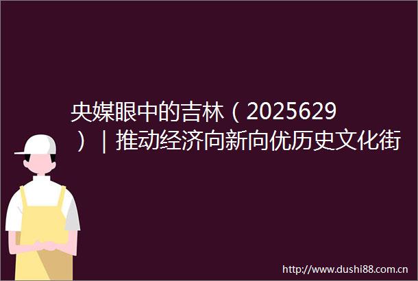央媒眼中的吉林（2025629）｜推动经济向新向优历史文化街区即将焕新