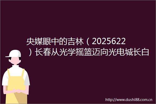 央媒眼中的吉林（2025622）长春从光学摇篮迈向光电城长白山兴起快旅慢游新风尚