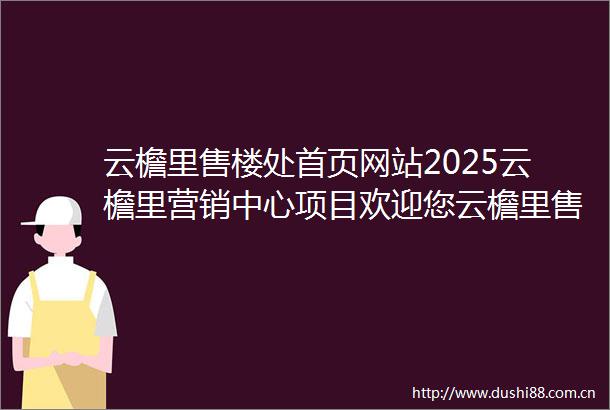 云檐里售楼处首页网站2025云檐里营销中心项目欢迎您云檐里售楼处电话地址备案价楼盘详情