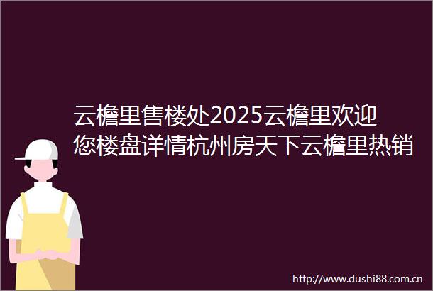 云檐里售楼处2025云檐里欢迎您楼盘详情杭州房天下云檐里热销中