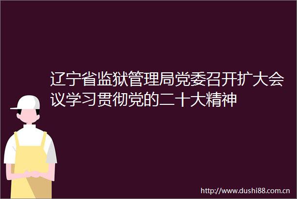 辽宁省监狱管理局党委召开扩大会议学习贯彻党的二十大精神