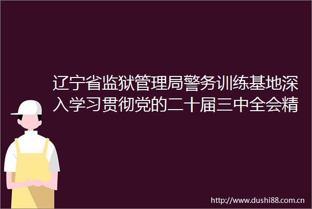 辽宁省监狱管理局警务训练基地深入学习贯彻党的二十届三中全会精神