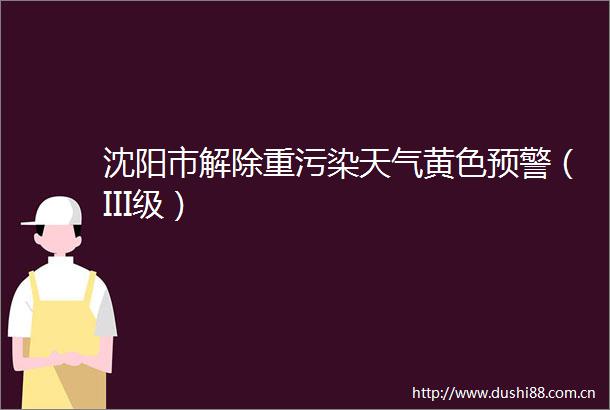 沈阳市解除重污染天气黄色预警（III级）