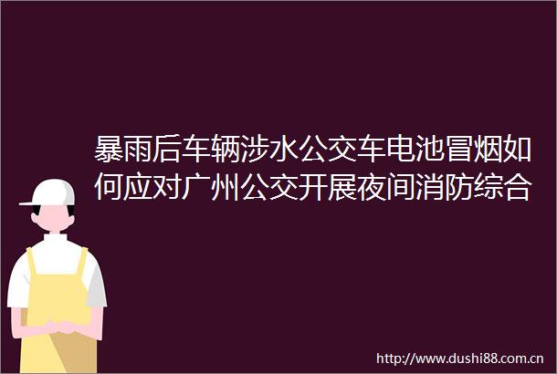 暴雨后车辆涉水公交车电池冒烟如何应对广州公交开展夜间消防综合应急演练