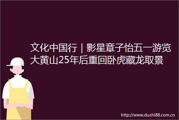 文化行｜影星章子怡五一游览大黄山25年后重回卧虎藏龙取景地