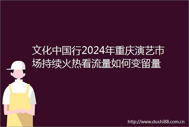 文化行2024年重庆演艺市场持续火热看流量如何变留量