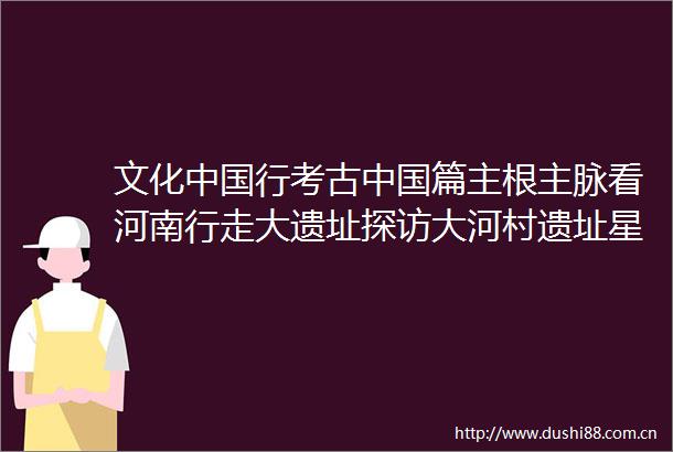 文化行考古篇主根主脉看河南行走大遗址探访大河村遗址星空下的村落有多美