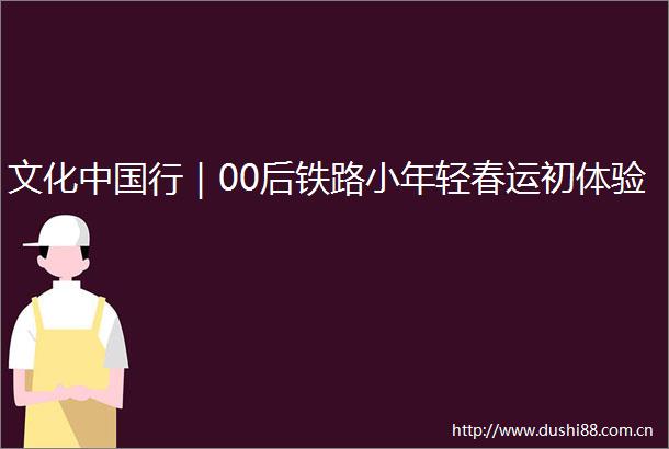 文化行｜00后铁路小年轻春运初体验