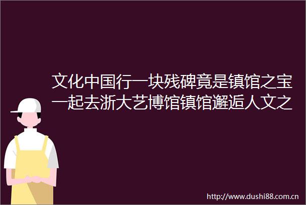 文化行一块残碑竟是镇馆之宝一起去浙大艺博馆镇馆邂逅人文之美