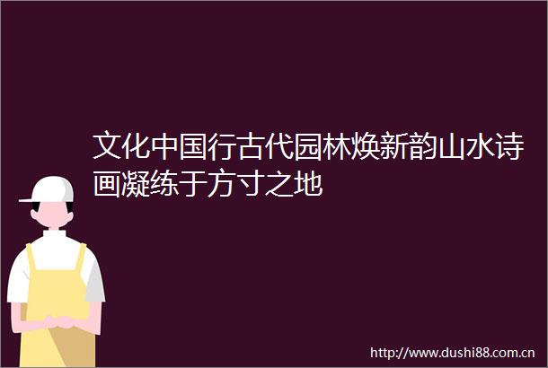 文化行古代园林焕新韵山水诗画凝练于方寸之地
