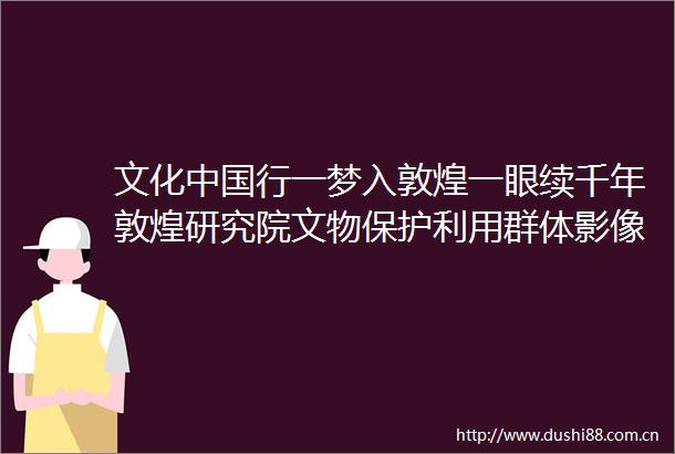 文化行一梦入敦煌一眼续千年敦煌研究院文物保护利用群体影像纪实