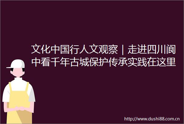 文化行人文观察｜走进四川阆中看千年古城保护传承实践在这里人与城相契相守