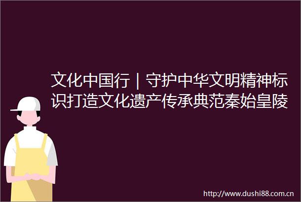 文化行｜守护中华文明精神标识打造文化遗产传承典范秦始皇陵兵马俑保护利用历程回顾