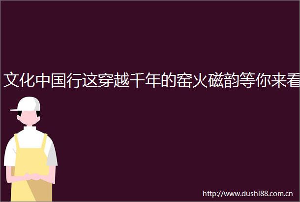 文化行这穿越千年的窑火磁韵等你来看