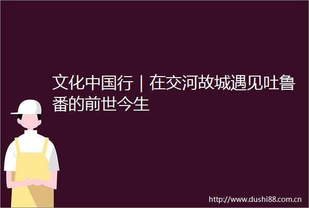 文化行｜在交河故城遇见吐鲁番的前世今生