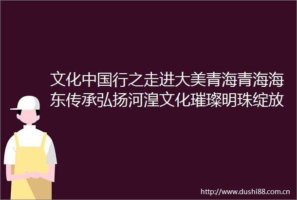文化行之走进大美青海青海海东传承弘扬河湟文化璀璨明珠绽放时代光彩