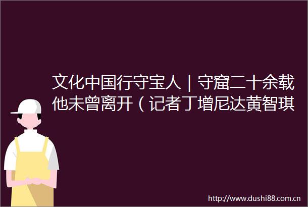 文化行守宝人｜守窟二十余载他未曾离开（记者丁增尼达黄智琪潘一景）