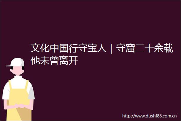 文化行守宝人｜守窟二十余载他未曾离开