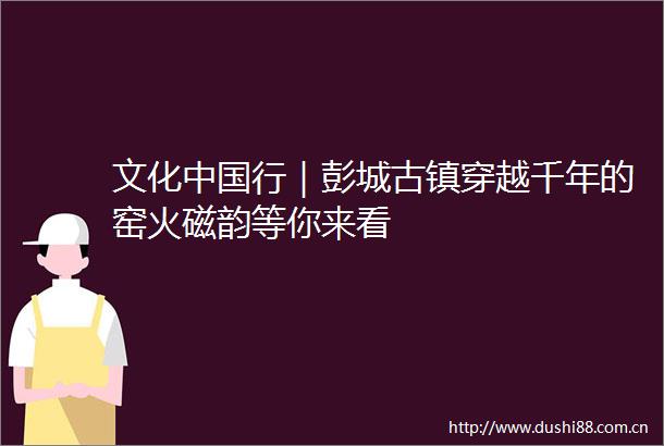 文化行｜彭城古镇穿越千年的窑火磁韵等你来看