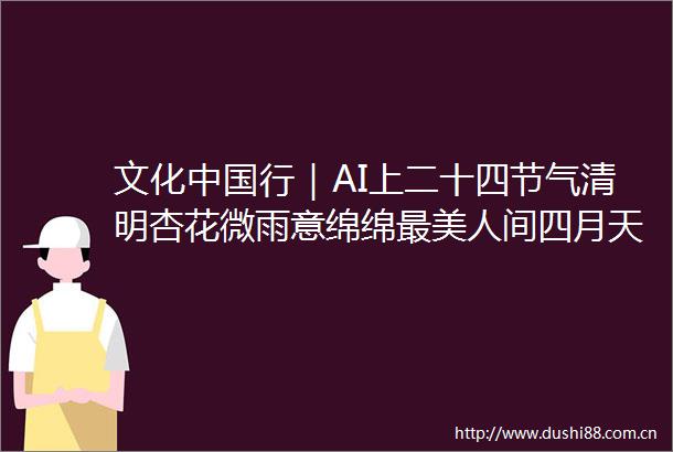 文化行｜AI上二十四节气清明杏花微雨意绵绵最美人间四月天