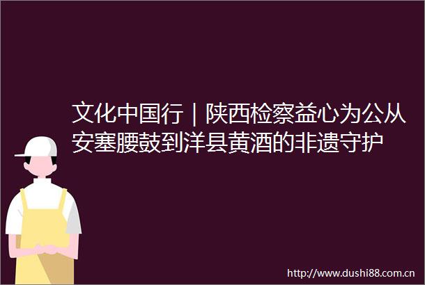 文化行｜陕西检察益心为公从安塞腰鼓到洋县黄酒的非遗守护