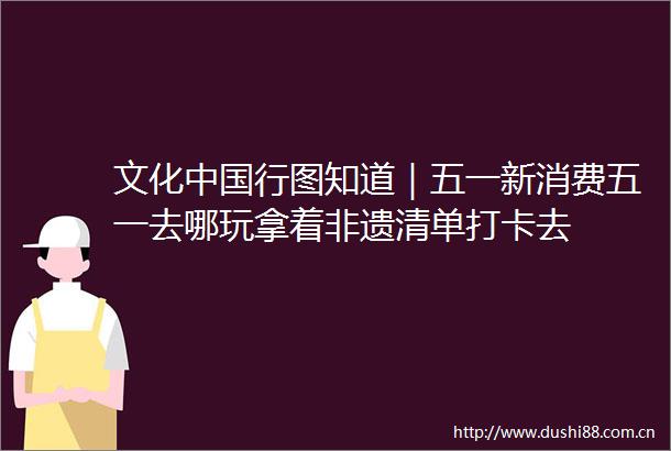 文化行图知道｜五一新消费五一去哪玩拿着非遗清单打卡去