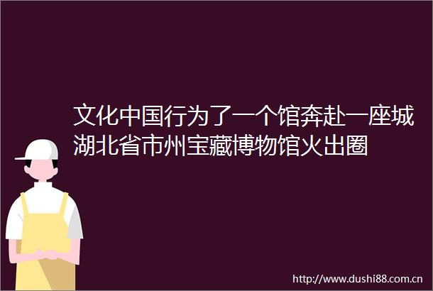 文化行为了一个馆奔赴一座城湖北省市州宝藏博物馆火出圈