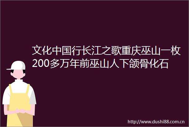文化行长江之歌重庆巫山一枚200多万年前巫山人下颌骨化石能否指引长江人类源流