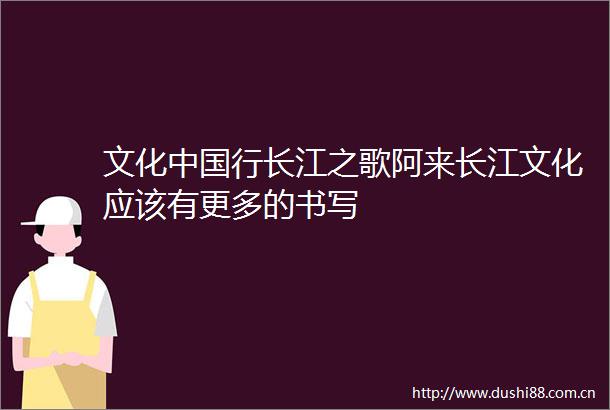 文化行长江之歌阿来长江文化应该有更多的书写