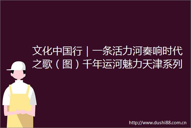 文化行｜一条活力河奏响时代之歌（图）千年运河魅力天津系列报道之二