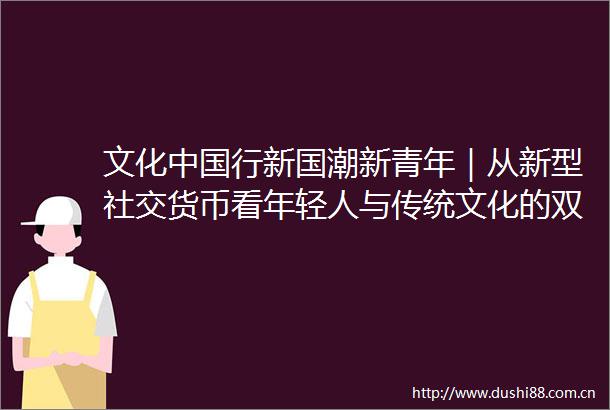 文化行新国潮新青年｜从新型社交货币看年轻人与传统文化的双向奔赴